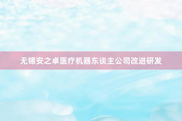 无锡安之卓医疗机器东谈主公司改进研发